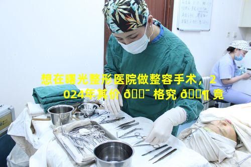 想在曙光整形医院做整容手术，2024年其价 🐯 格究 🐶 竟几何